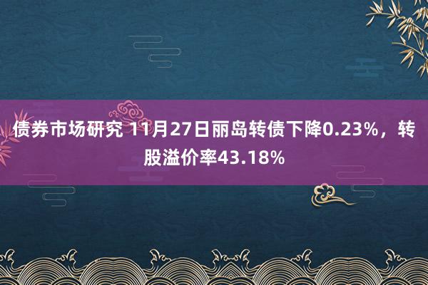 债券市场研究 11月27日丽岛转债下降0.23%，转股溢价率43.18%