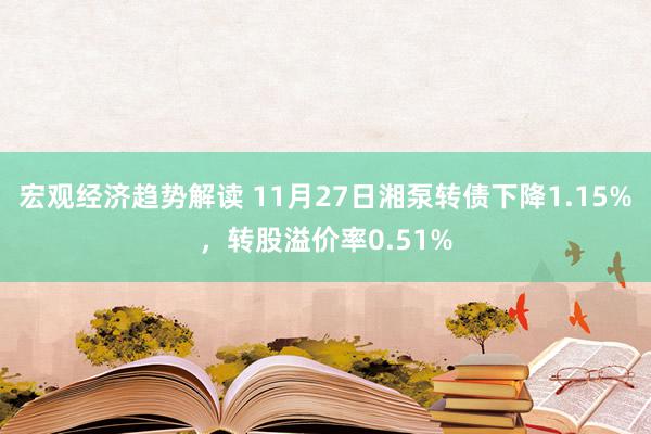 宏观经济趋势解读 11月27日湘泵转债下降1.15%，转股溢价率0.51%