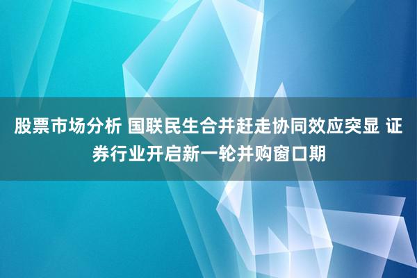 股票市场分析 国联民生合并赶走协同效应突显 证券行业开启新一轮并购窗口期