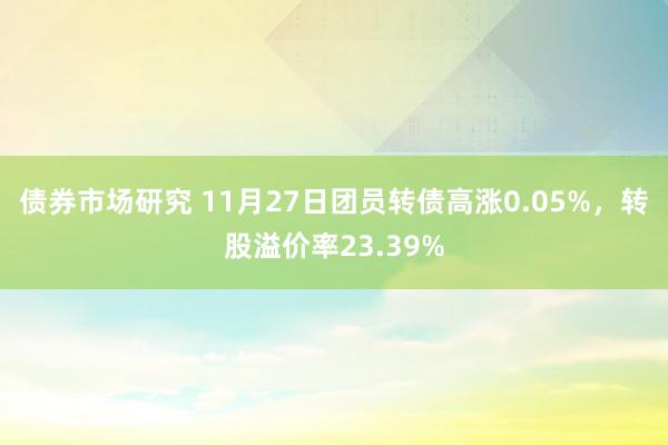 债券市场研究 11月27日团员转债高涨0.05%，转股溢价率23.39%