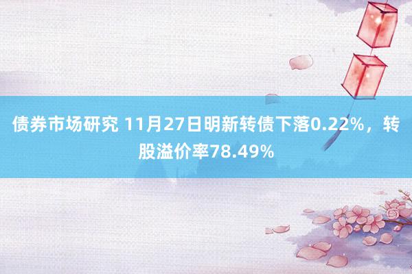 债券市场研究 11月27日明新转债下落0.22%，转股溢价率78.49%