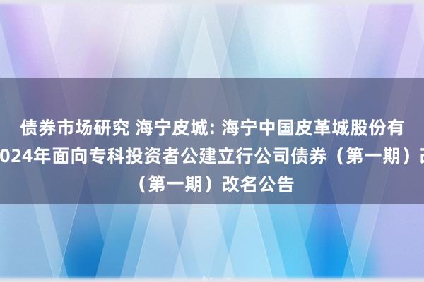 债券市场研究 海宁皮城: 海宁中国皮革城股份有限公司2024年面向专科投资者公建立行公司债券（第一期）改名公告