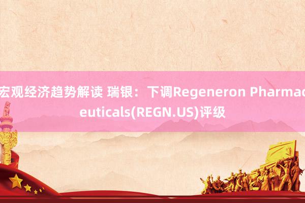 宏观经济趋势解读 瑞银：下调Regeneron Pharmaceuticals(REGN.US)评级