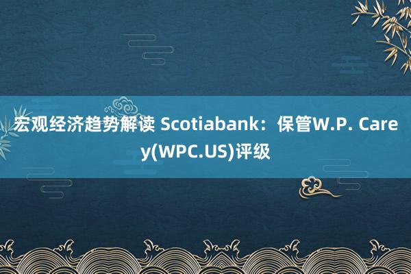 宏观经济趋势解读 Scotiabank：保管W.P. Carey(WPC.US)评级