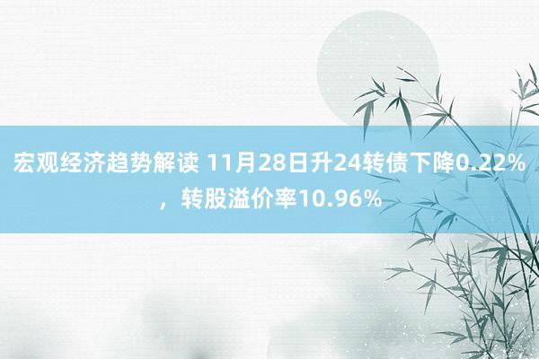 宏观经济趋势解读 11月28日升24转债下降0.22%，转股溢价率10.96%