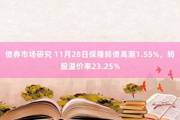 债券市场研究 11月28日保隆转债高潮1.55%，转股溢价率23.25%