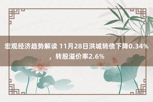 宏观经济趋势解读 11月28日洪城转债下降0.34%，转股溢价率2.6%