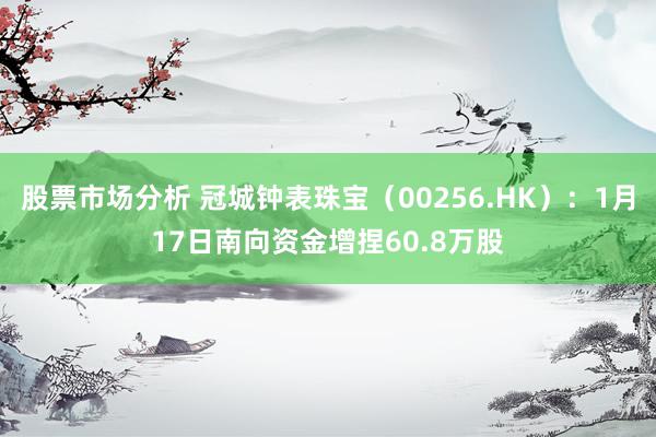 股票市场分析 冠城钟表珠宝（00256.HK）：1月17日南向资金增捏60.8万股