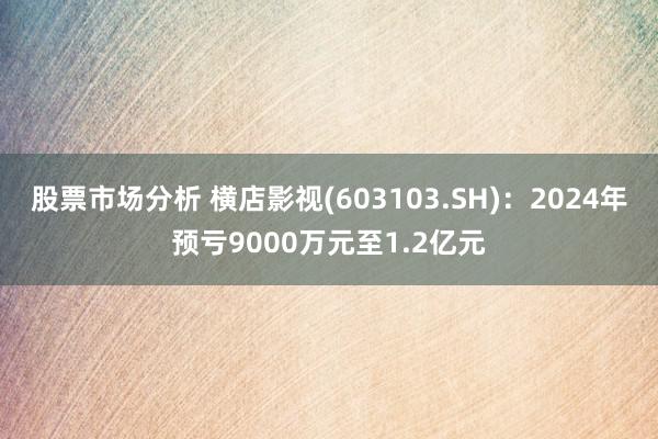 股票市场分析 横店影视(603103.SH)：2024年预亏9000万元至1.2亿元