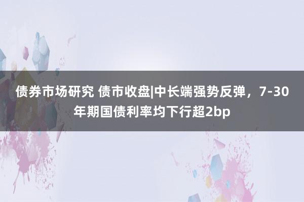 债券市场研究 债市收盘|中长端强势反弹，7-30年期国债利率均下行超2bp