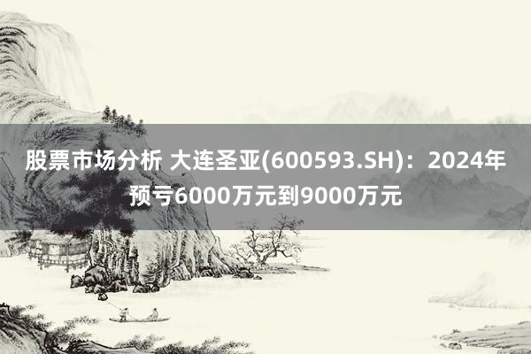 股票市场分析 大连圣亚(600593.SH)：2024年预亏6000万元到9000万元