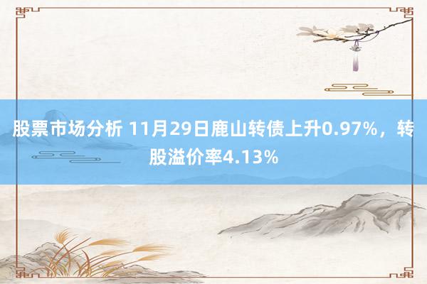 股票市场分析 11月29日鹿山转债上升0.97%，转股溢价率4.13%