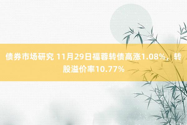 债券市场研究 11月29日福蓉转债高涨1.08%，转股溢价率10.77%