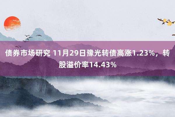 债券市场研究 11月29日豫光转债高涨1.23%，转股溢价率14.43%