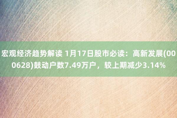 宏观经济趋势解读 1月17日股市必读：高新发展(000628)鼓动户数7.49万户，较上期减少3.14%