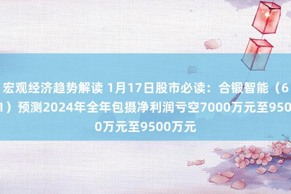 宏观经济趋势解读 1月17日股市必读：合锻智能（603011）预测2024年全年包摄净利润亏空7000万元至9500万元