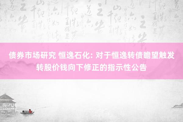 债券市场研究 恒逸石化: 对于恒逸转债瞻望触发转股价钱向下修正的指示性公告