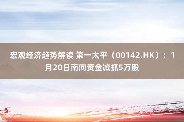 宏观经济趋势解读 第一太平（00142.HK）：1月20日南向资金减抓5万股