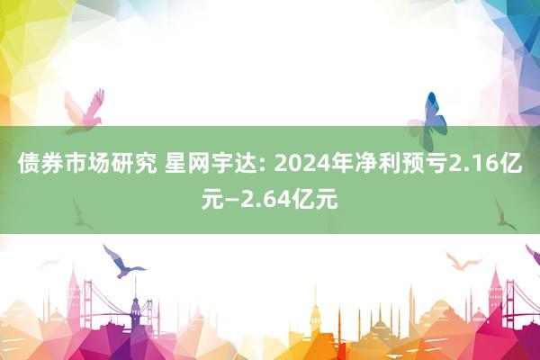 债券市场研究 星网宇达: 2024年净利预亏2.16亿元—2.64亿元