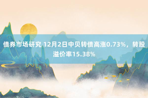 债券市场研究 12月2日中贝转债高涨0.73%，转股溢价率15.38%