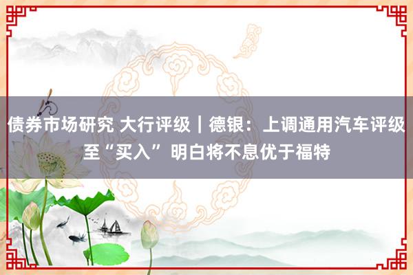 债券市场研究 大行评级｜德银：上调通用汽车评级至“买入” 明白将不息优于福特