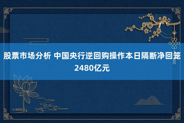 股票市场分析 中国央行逆回购操作本日隔断净回笼2480亿元