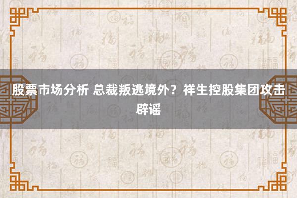 股票市场分析 总裁叛逃境外？祥生控股集团攻击辟谣