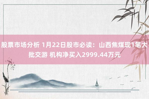 股票市场分析 1月22日股市必读：山西焦煤现1笔大批交游 机构净买入2999.44万元