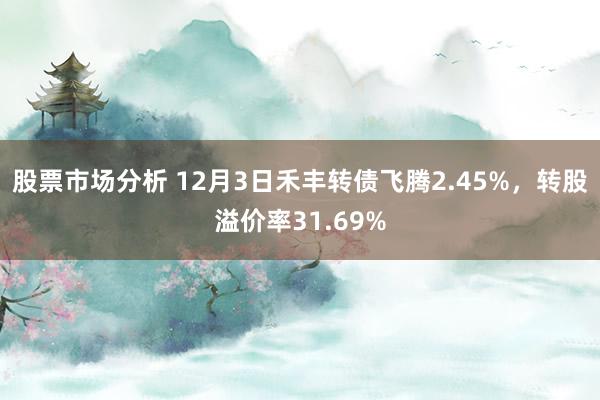 股票市场分析 12月3日禾丰转债飞腾2.45%，转股溢价率31.69%