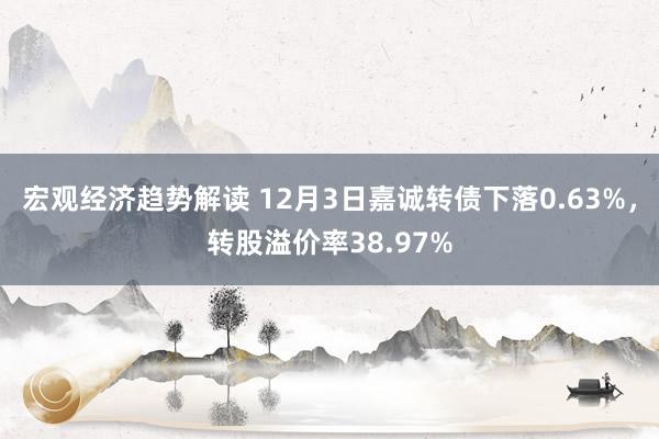 宏观经济趋势解读 12月3日嘉诚转债下落0.63%，转股溢价率38.97%