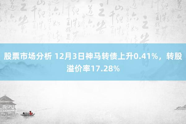 股票市场分析 12月3日神马转债上升0.41%，转股溢价率17.28%