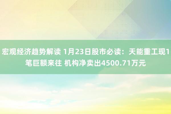 宏观经济趋势解读 1月23日股市必读：天能重工现1笔巨额来往 机构净卖出4500.71万元