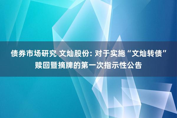 债券市场研究 文灿股份: 对于实施“文灿转债”赎回暨摘牌的第一次指示性公告