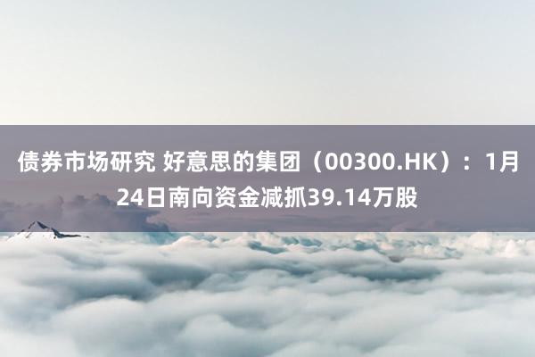 债券市场研究 好意思的集团（00300.HK）：1月24日南向资金减抓39.14万股