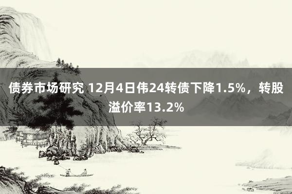 债券市场研究 12月4日伟24转债下降1.5%，转股溢价率13.2%