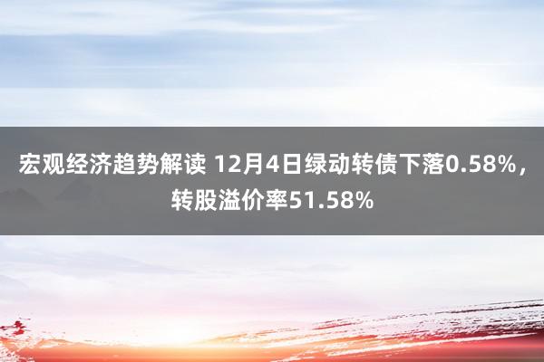 宏观经济趋势解读 12月4日绿动转债下落0.58%，转股溢价率51.58%