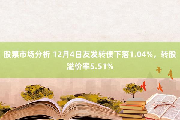 股票市场分析 12月4日友发转债下落1.04%，转股溢价率5.51%