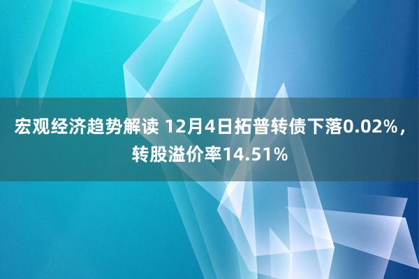 宏观经济趋势解读 12月4日拓普转债下落0.02%，转股溢价率14.51%