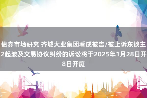 债券市场研究 齐城大业集团看成被告/被上诉东谈主的2起波及交易协议纠纷的诉讼将于2025年1月28日开庭