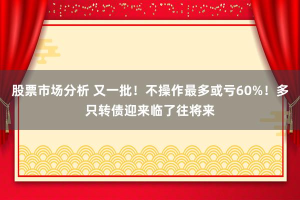 股票市场分析 又一批！不操作最多或亏60%！多只转债迎来临了往将来