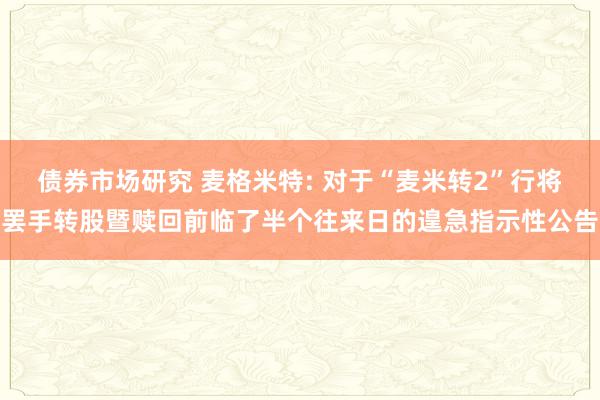 债券市场研究 麦格米特: 对于“麦米转2”行将罢手转股暨赎回前临了半个往来日的遑急指示性公告