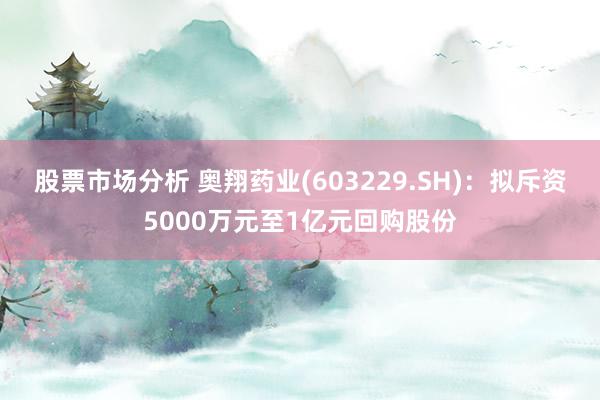 股票市场分析 奥翔药业(603229.SH)：拟斥资5000万元至1亿元回购股份