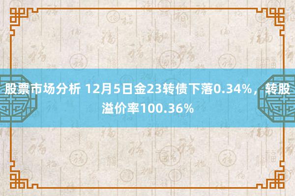 股票市场分析 12月5日金23转债下落0.34%，转股溢价率100.36%