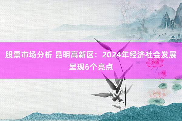 股票市场分析 昆明高新区：2024年经济社会发展呈现6个亮点