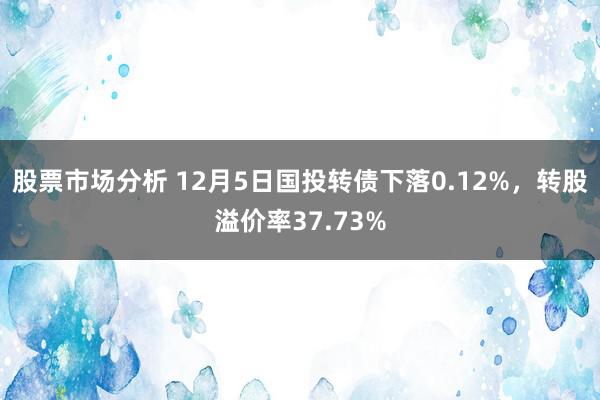 股票市场分析 12月5日国投转债下落0.12%，转股溢价率37.73%