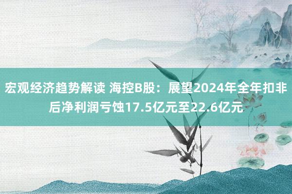 宏观经济趋势解读 海控B股：展望2024年全年扣非后净利润亏蚀17.5亿元至22.6亿元