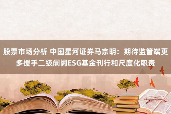 股票市场分析 中国星河证券马宗明：期待监管端更多援手二级阛阓ESG基金刊行和尺度化职责