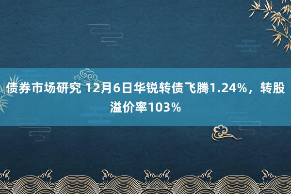 债券市场研究 12月6日华锐转债飞腾1.24%，转股溢价率103%