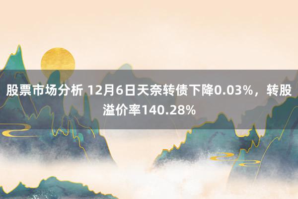 股票市场分析 12月6日天奈转债下降0.03%，转股溢价率140.28%