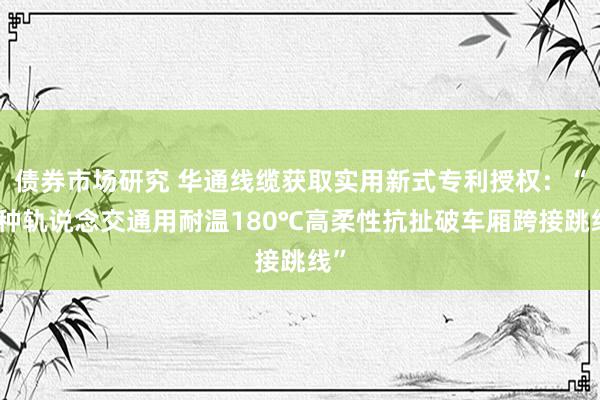 债券市场研究 华通线缆获取实用新式专利授权：“一种轨说念交通用耐温180℃高柔性抗扯破车厢跨接跳线”